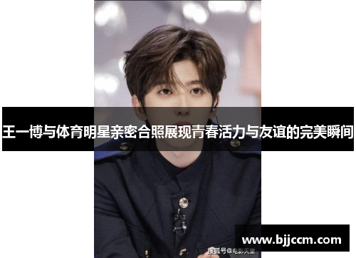 王一博与体育明星亲密合照展现青春活力与友谊的完美瞬间